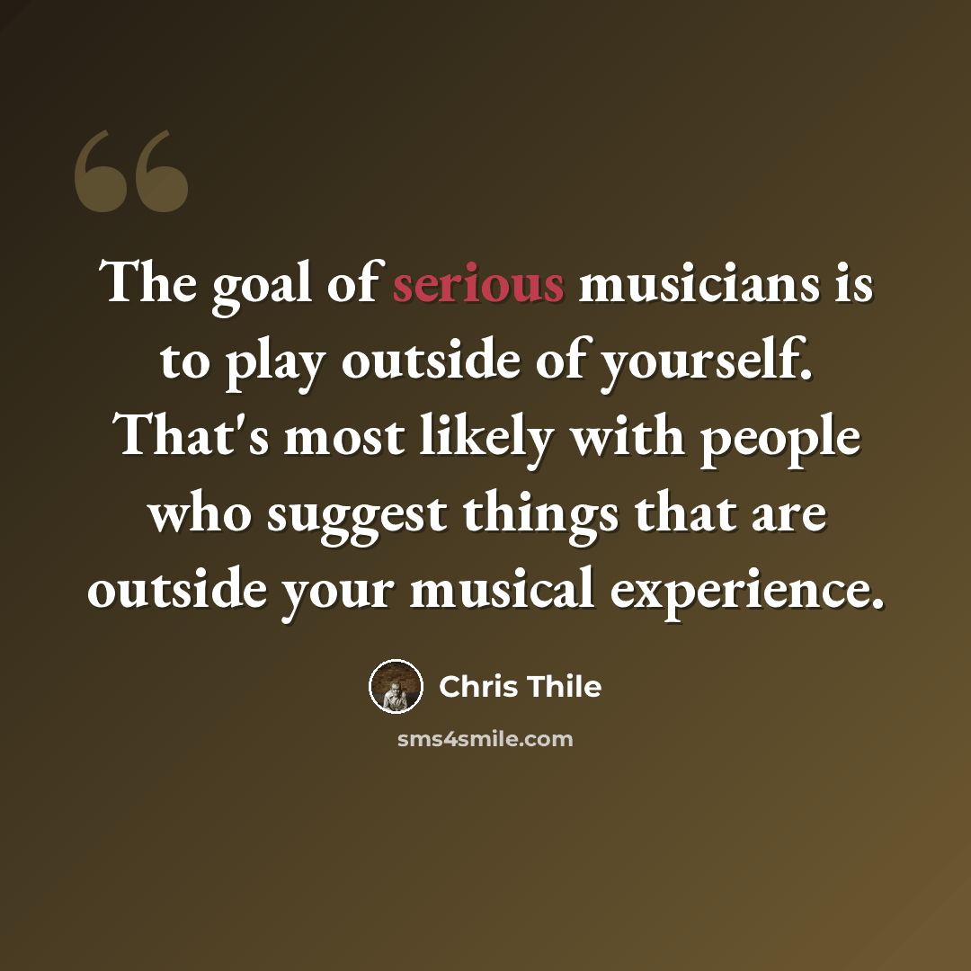 “The goal of serious musicians is to play outside of yourself. That's most likely with people who suggest things that are outside your musical experience.” quote by Chris Thile