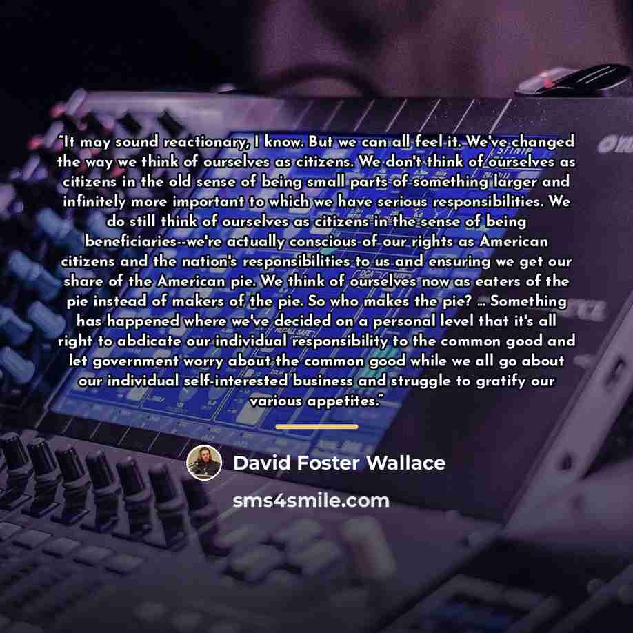 “It may sound reactionary, I know. But we can all feel it. We've changed the way we think of ourselves as citizens. We don't think of ourselves as citizens in the old sense of being small parts of something larger and infinitely more important to which we have serious responsibilities. We do still…” quote by David Foster Wallace