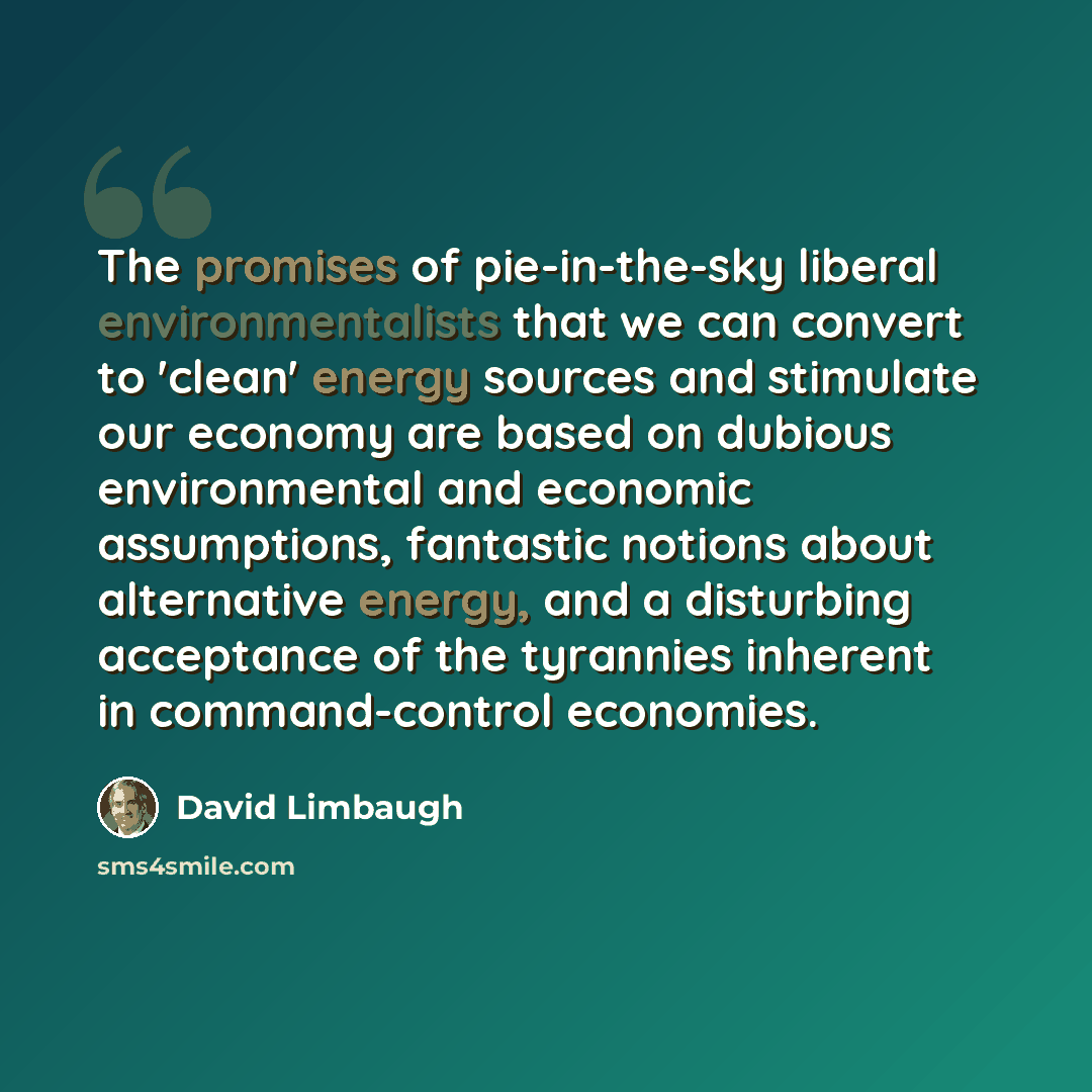 “The promises of pie-in-the-sky liberal environmentalists that we can convert to 'clean' energy sources and stimulate our economy are based on dubious environmental and economic assumptions, fantastic notions about alternative energy, and a disturbing acceptance of the tyrannies inherent in…” quote by David Limbaugh