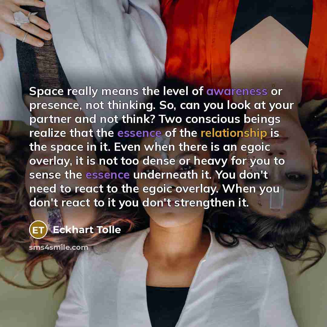 “Space really means the level of awareness or presence, not thinking. So, can you look at your partner and not think? Two conscious beings realize that the essence of the relationship is the space in it. Even when there is an egoic overlay, it is not too dense or heavy for you to sense the essence…” quote by Eckhart Tolle