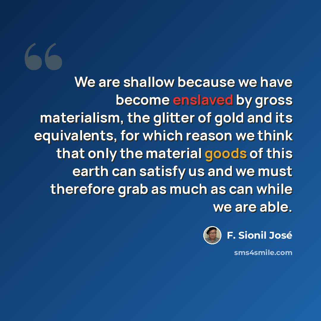 “We are shallow because we have become enslaved by gross materialism, the glitter of gold and its equivalents, for which reason we think that only the material goods of this earth can satisfy us and we must therefore grab as much as can while we are able.” quote by F. Sionil Jose