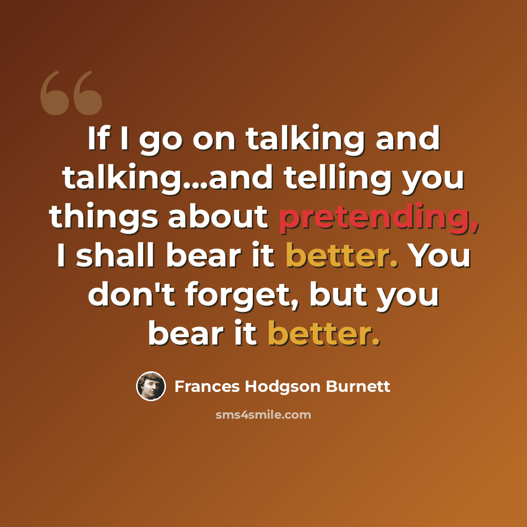 “If I go on talking and talking...and telling you things about pretending, I shall bear it better. You don't forget, but you bear it better.” quote by Frances Hodgson Burnett