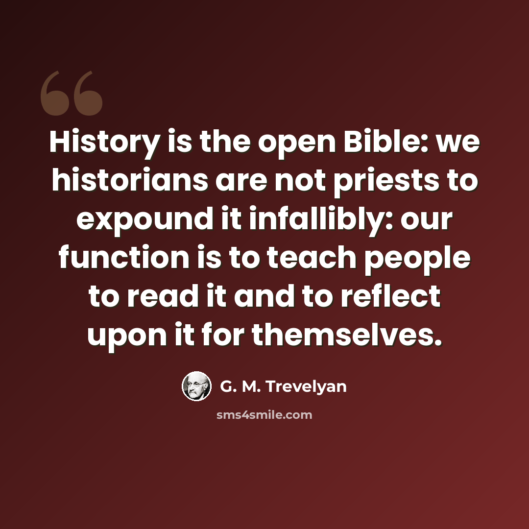 “History is the open Bible: we historians are not priests to expound it infallibly: our function is to teach people to read it and to reflect upon it for themselves.” quote by G. M. Trevelyan