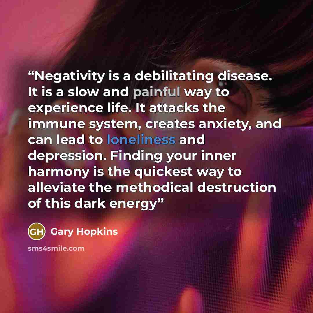 “Negativity is a debilitating disease. It is a slow and painful way to experience life. It attacks the immune system, creates anxiety, and can lead to loneliness and depression. Finding your inner harmony is the quickest way to alleviate the methodical destruction of this dark energy” quote by Gary Hopkins