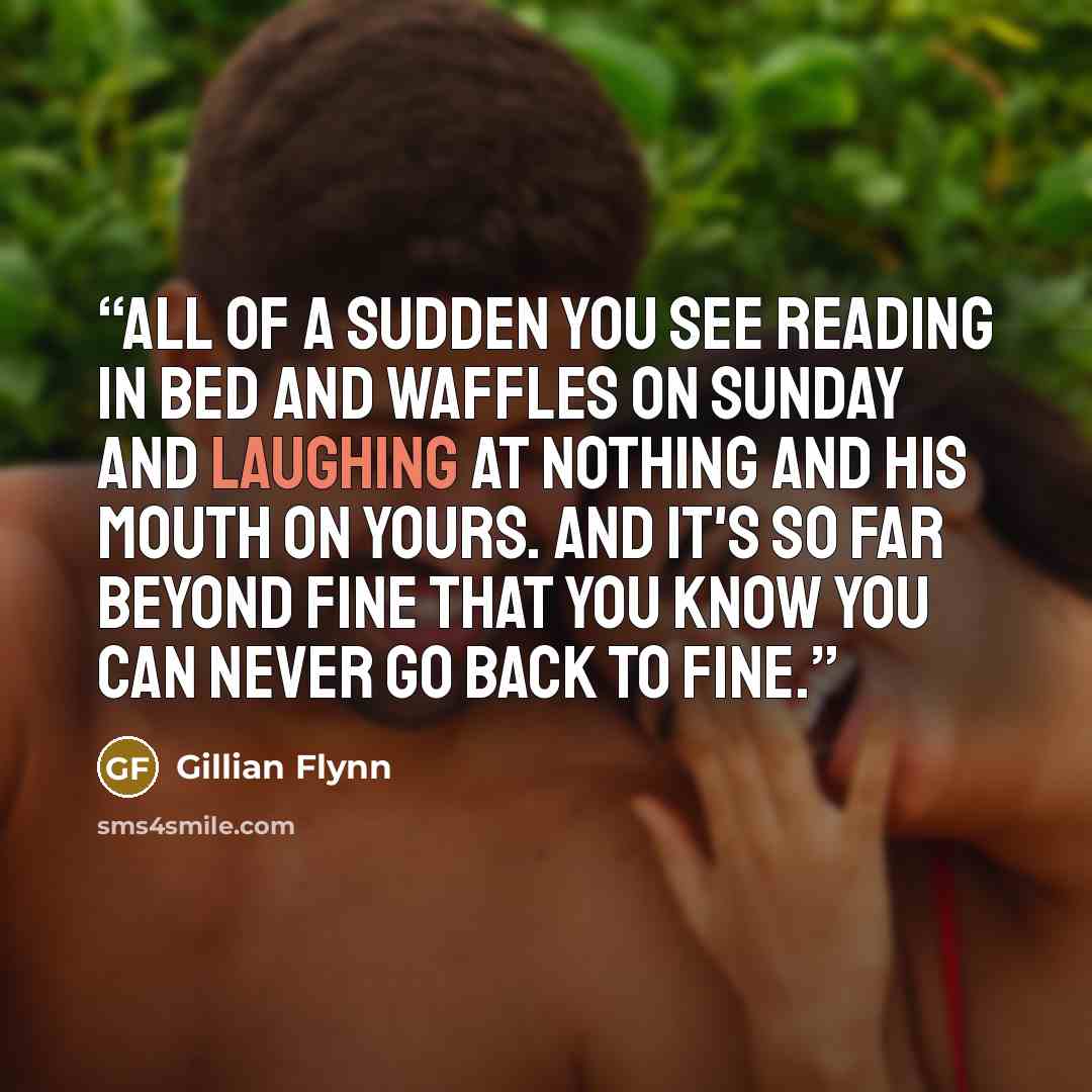 “All of a sudden you see reading in bed and waffles on Sunday and laughing at nothing and his mouth on yours. And it's so far beyond fine that you know you can never go back to fine.” quote by Gillian Flynn