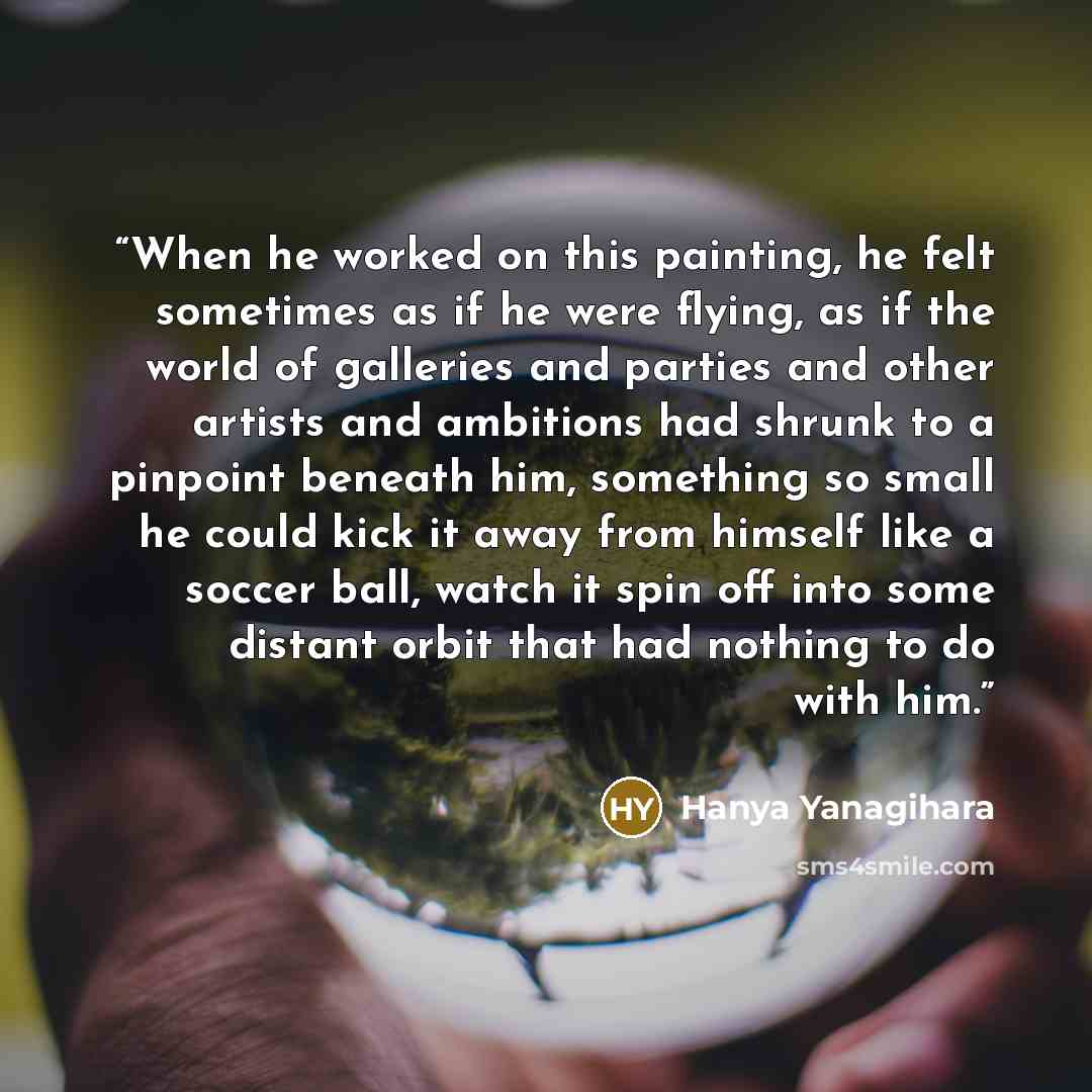 “When he worked on this painting, he felt sometimes as if he were flying, as if the world of galleries and parties and other artists and ambitions had shrunk to a pinpoint beneath him, something so small he could kick it away from himself like a soccer ball, watch it spin off into some distant…” quote by Hanya Yanagihara