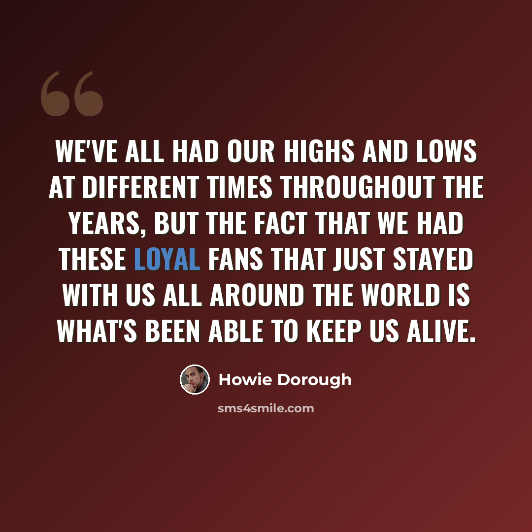 “We've all had our highs and lows at different times throughout the years, but the fact that we had these loyal fans that just stayed with us all around the world is what's been able to keep us alive.” quote by Howie Dorough