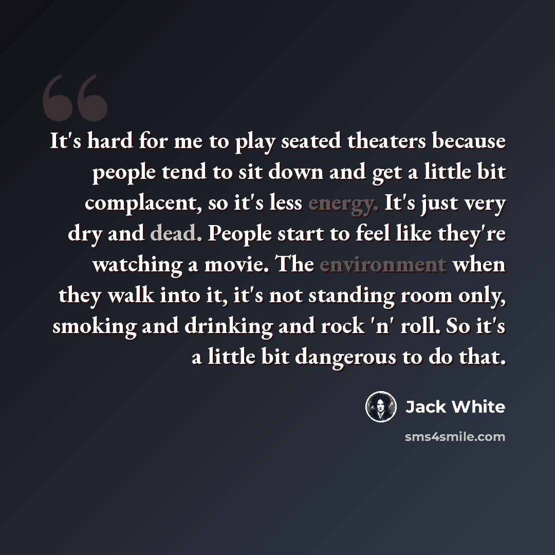 “It's hard for me to play seated theaters because people tend to sit down and get a little bit complacent, so it's less energy. It's just very dry and dead. People start to feel like they're watching a movie. The environment when they walk into it, it's not standing room only, smoking and drinking…” quote by Jack White