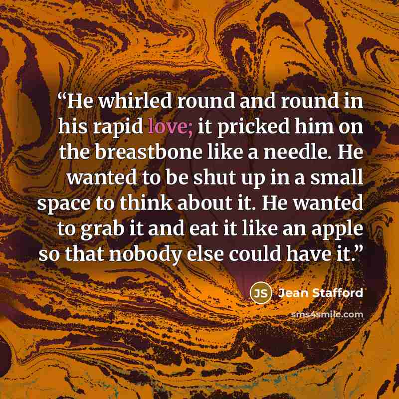 “He whirled round and round in his rapid love; it pricked him on the breastbone like a needle. He wanted to be shut up in a small space to think about it. He wanted to grab it and eat it like an apple so that nobody else could have it.” quote by Jean Stafford
