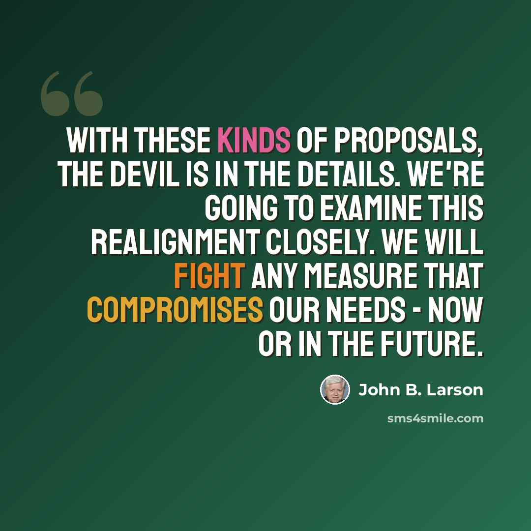 “With these kinds of proposals, the devil is in the details. We're going to examine this realignment closely. We will fight any measure that compromises our needs - now or in the future.” quote by John B. Larson