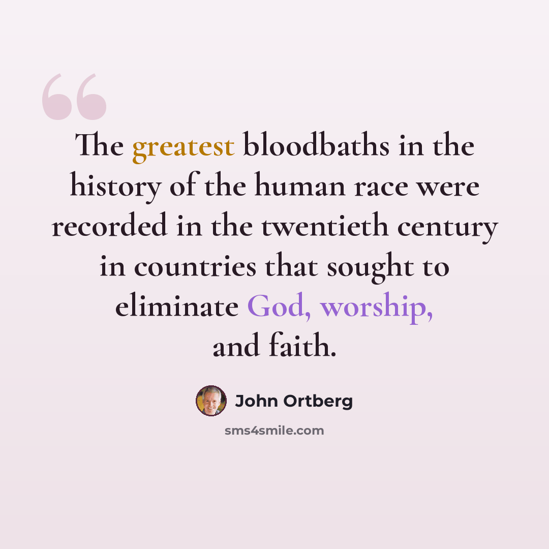 “The greatest bloodbaths in the history of the human race were recorded in the twentieth century in countries that sought to eliminate God, worship, and faith.” quote by John Ortberg