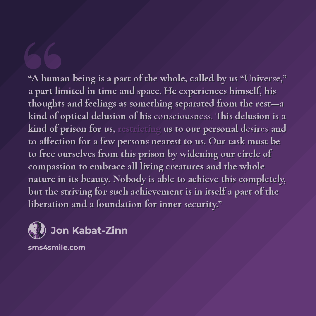 “A human being is a part of the whole, called by us “Universe,” a part limited in time and space. He experiences himself, his thoughts and feelings as something separated from the rest—a kind of optical delusion of his consciousness. This delusion is a kind of prison for us, restricting us to our…” quote by Jon Kabat-Zinn