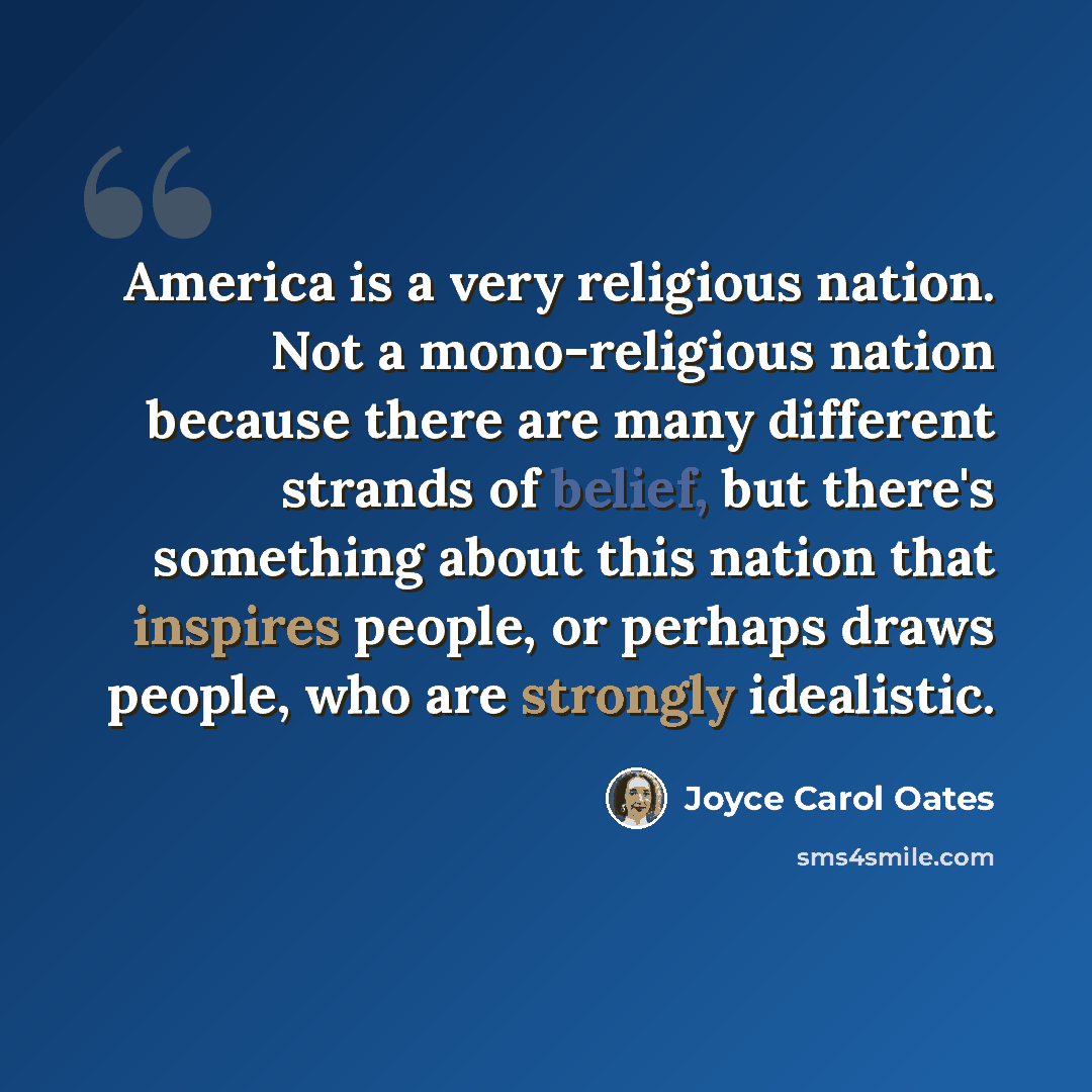 “America is a very religious nation. Not a mono-religious nation because there are many different strands of belief, but there's something about this nation that inspires people, or perhaps draws people, who are strongly idealistic.” quote by Joyce Carol Oates