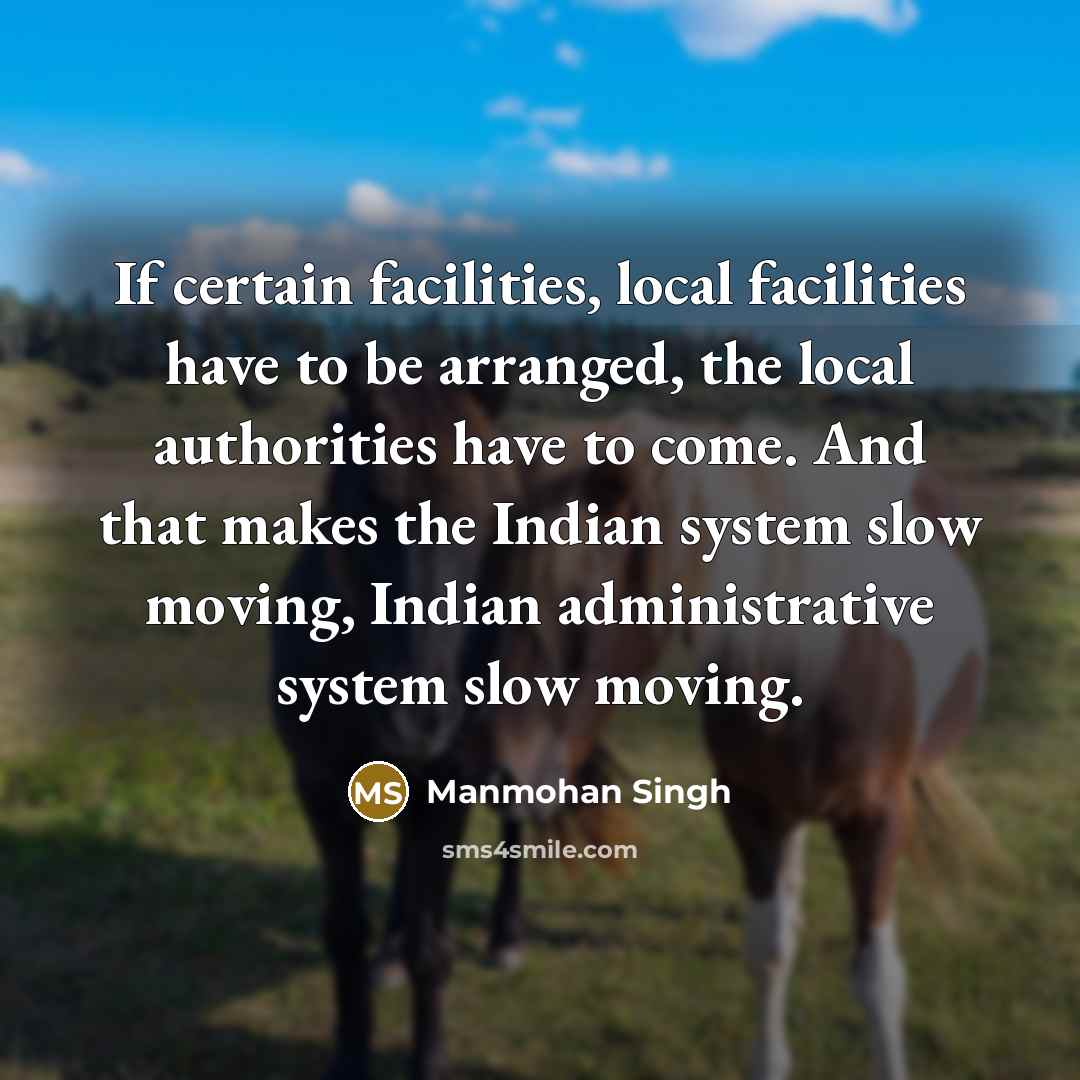 “If certain facilities, local facilities have to be arranged, the local authorities have to come. And that makes the Indian system slow moving, Indian administrative system slow moving.” quote by Manmohan Singh