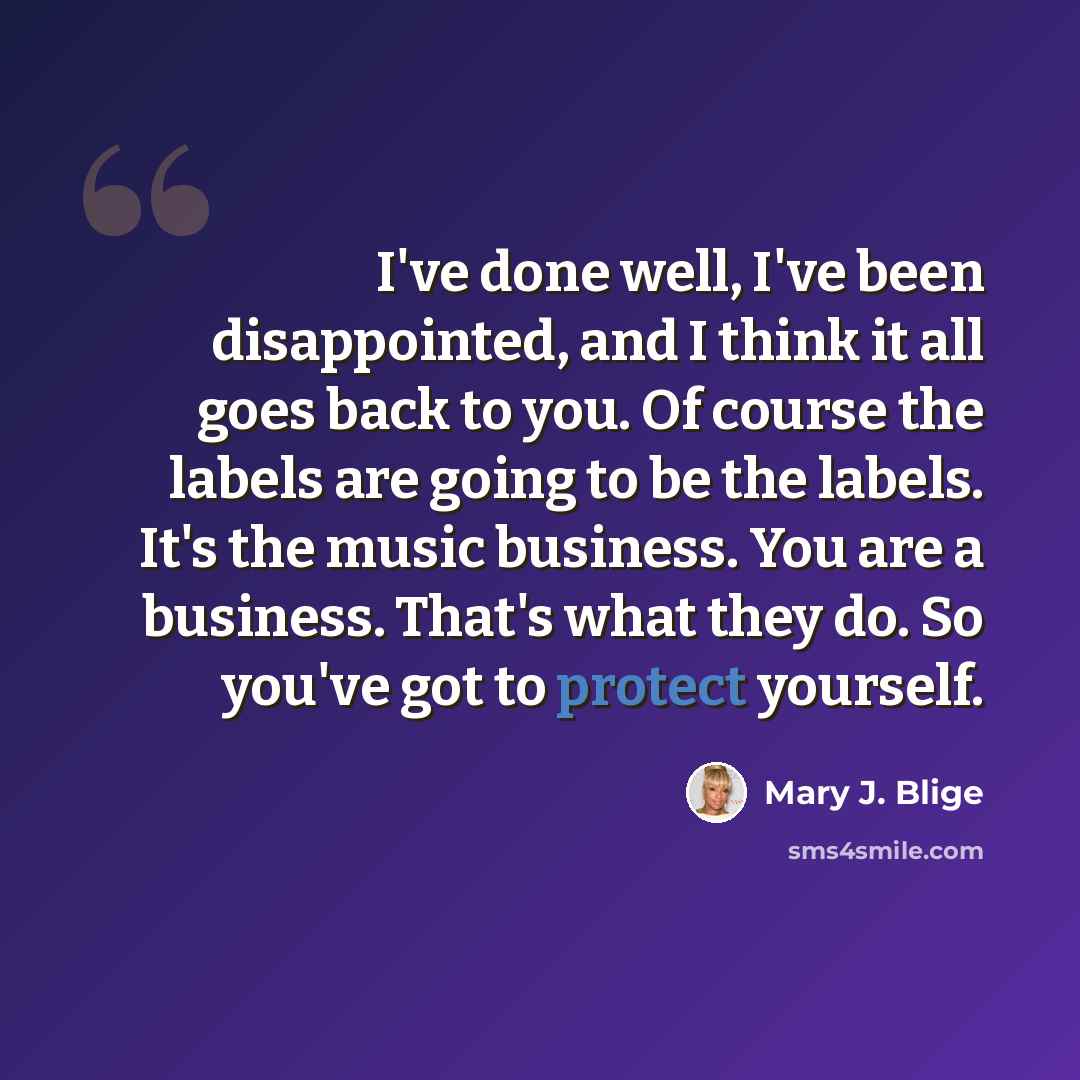 “I've done well, I've been disappointed, and I think it all goes back to you. Of course the labels are going to be the labels. It's the music business. You are a business. That's what they do. So you've got to protect yourself.” quote by Mary J. Blige