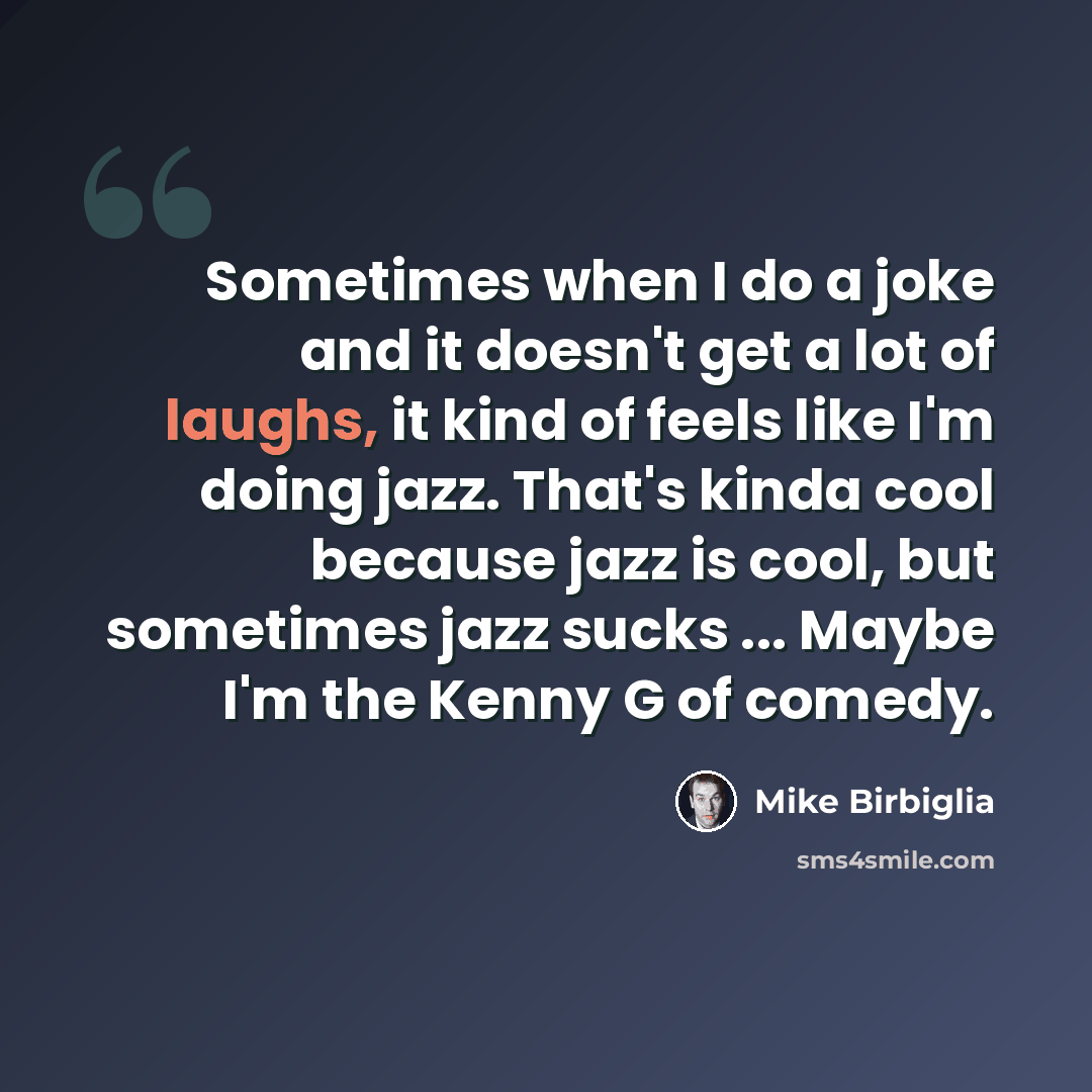 “Sometimes when I do a joke and it doesn't get a lot of laughs, it kind of feels like I'm doing jazz. That's kinda cool because jazz is cool, but sometimes jazz sucks ... Maybe I'm the Kenny G of comedy.” quote by Mike Birbiglia