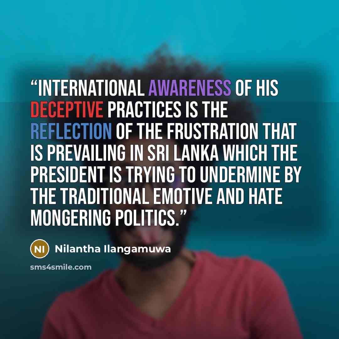 “International awareness of his deceptive practices is the reflection of the frustration that is prevailing in Sri Lanka which the President is trying to undermine by the traditional emotive and hate mongering politics.” quote by Nilantha Ilangamuwa