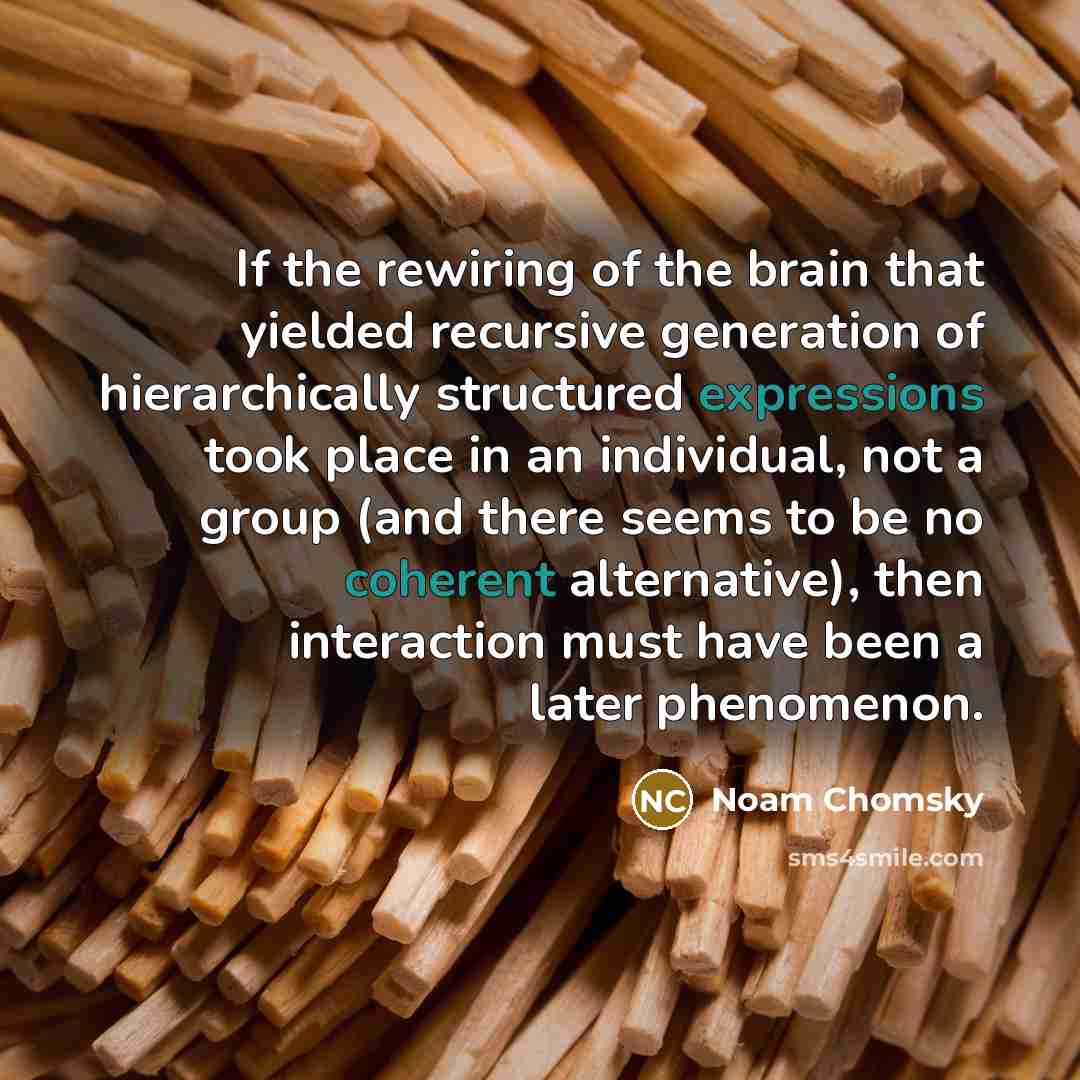 “If the rewiring of the brain that yielded recursive generation of hierarchically structured expressions took place in an individual, not a group (and there seems to be no coherent alternative), then interaction must have been a later phenomenon.” quote by Noam Chomsky