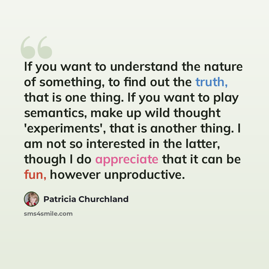 “If you want to understand the nature of something, to find out the truth, that is one thing. If you want to play semantics, make up wild thought 'experiments', that is another thing. I am not so interested in the latter, though I do appreciate that it can be fun, however unproductive.” quote by Patricia Churchland