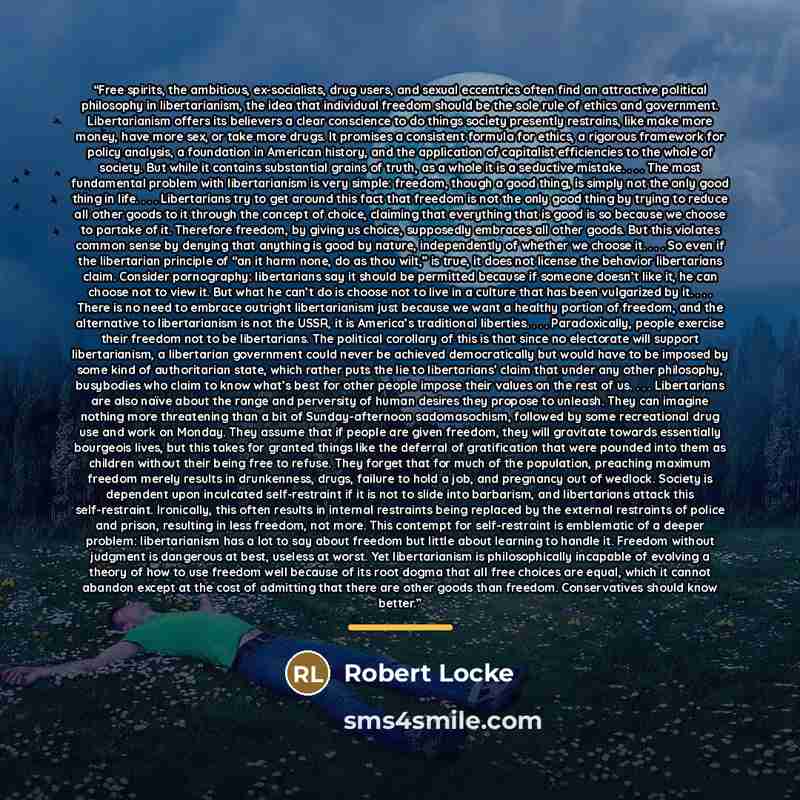 “Free spirits, the ambitious, ex-socialists, drug users, and sexual eccentrics often find an attractive political philosophy in libertarianism, the idea that individual freedom should be the sole rule of ethics and government. Libertarianism offers its believers a clear conscience to do things…” quote by Robert Locke