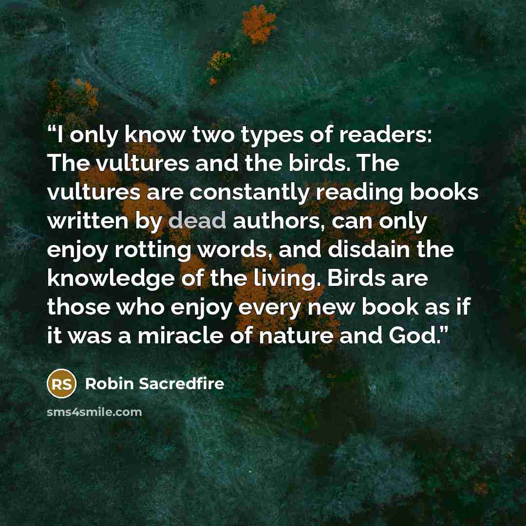 “I only know two types of readers: The vultures and the birds. The vultures are constantly reading books written by dead authors, can only enjoy rotting words, and disdain the knowledge of the living. Birds are those who enjoy every new book as if it was a miracle of nature and God.” quote by Robin Sacredfire