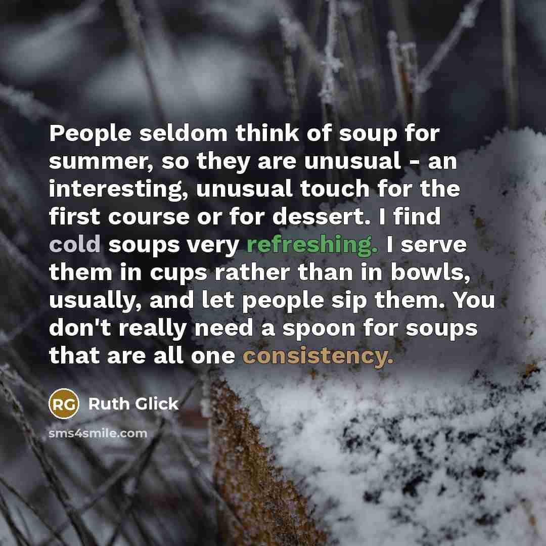 “People seldom think of soup for summer, so they are unusual - an interesting, unusual touch for the first course or for dessert. I find cold soups very refreshing. I serve them in cups rather than in bowls, usually, and let people sip them. You don't really need a spoon for soups that are all one…” quote by Ruth Glick
