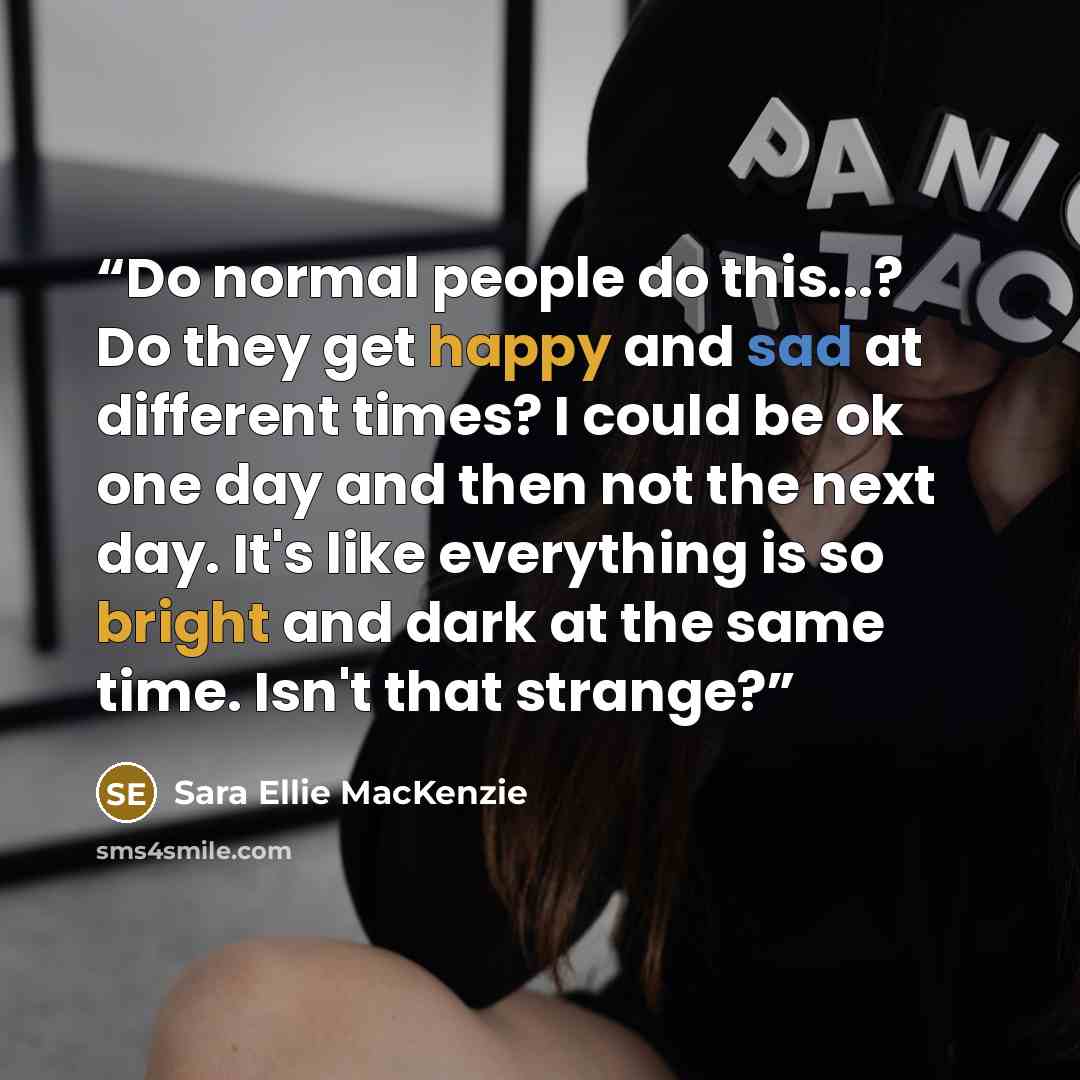 “Do normal people do this...? Do they get happy and sad at different times? I could be ok one day and then not the next day. It's like everything is so bright and dark at the same time. Isn't that strange?” quote by Sara Ellie MacKenzie