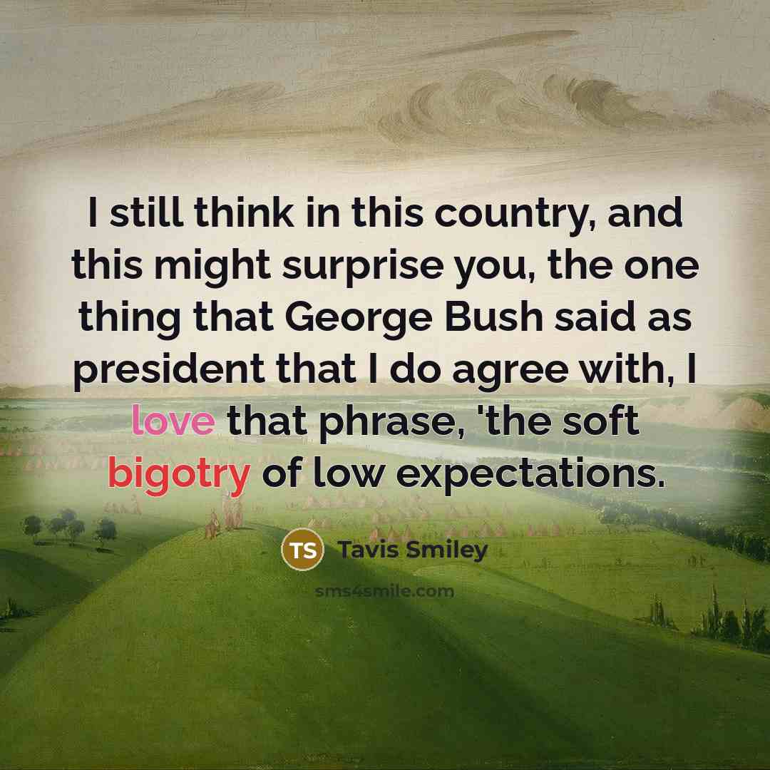 “I still think in this country, and this might surprise you, the one thing that George Bush said as president that I do agree with, I love that phrase, 'the soft bigotry of low expectations.” quote by Tavis Smiley