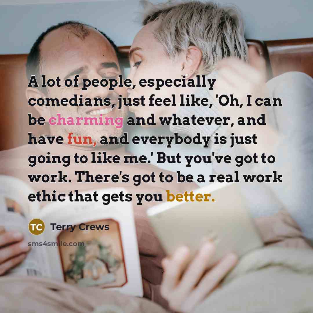 “A lot of people, especially comedians, just feel like, 'Oh, I can be charming and whatever, and have fun, and everybody is just going to like me.' But you've got to work. There's got to be a real work ethic that gets you better.” quote by Terry Crews