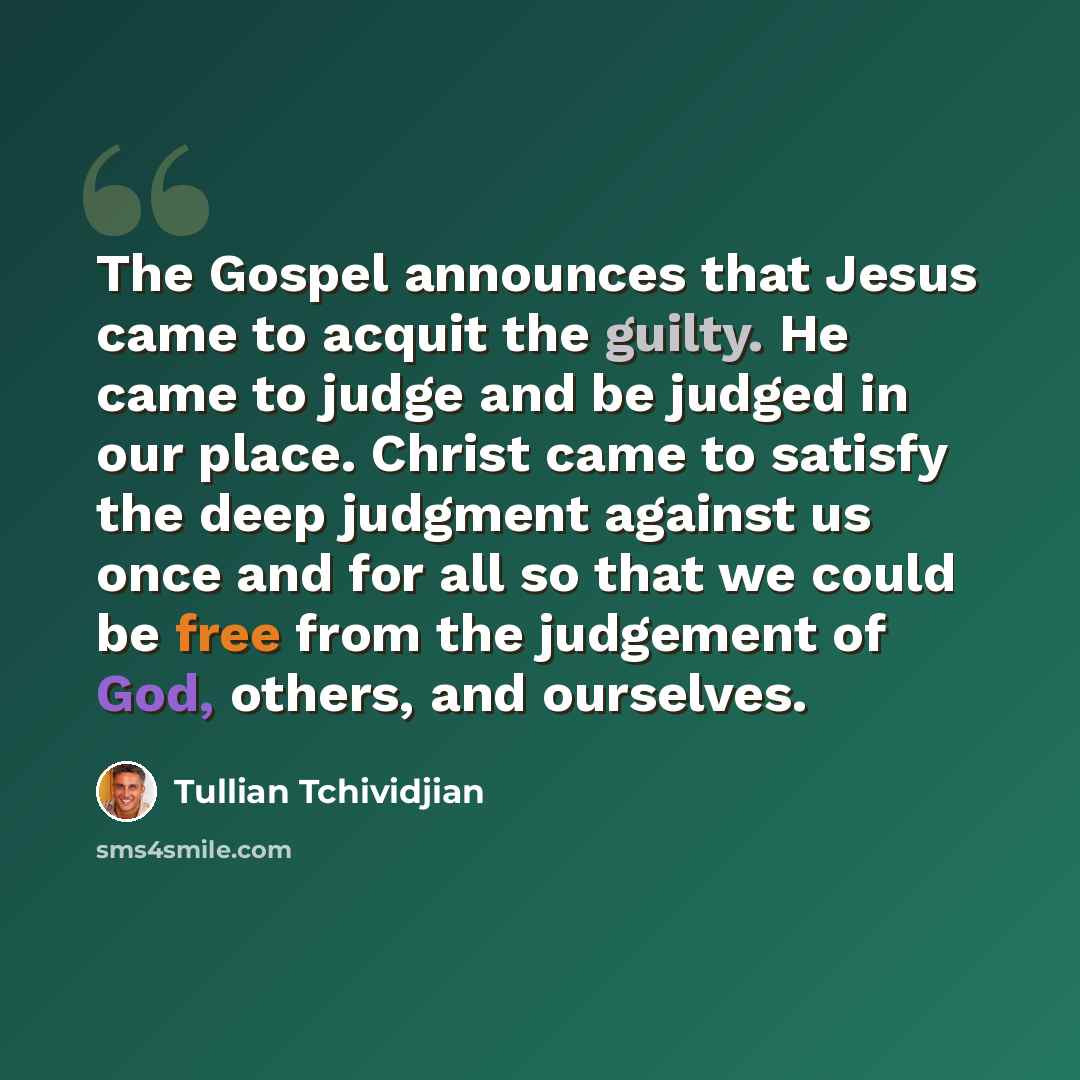 “The Gospel announces that Jesus came to acquit the guilty. He came to judge and be judged in our place. Christ came to satisfy the deep judgment against us once and for all so that we could be free from the judgement of God, others, and ourselves.” quote by Tullian Tchividjian