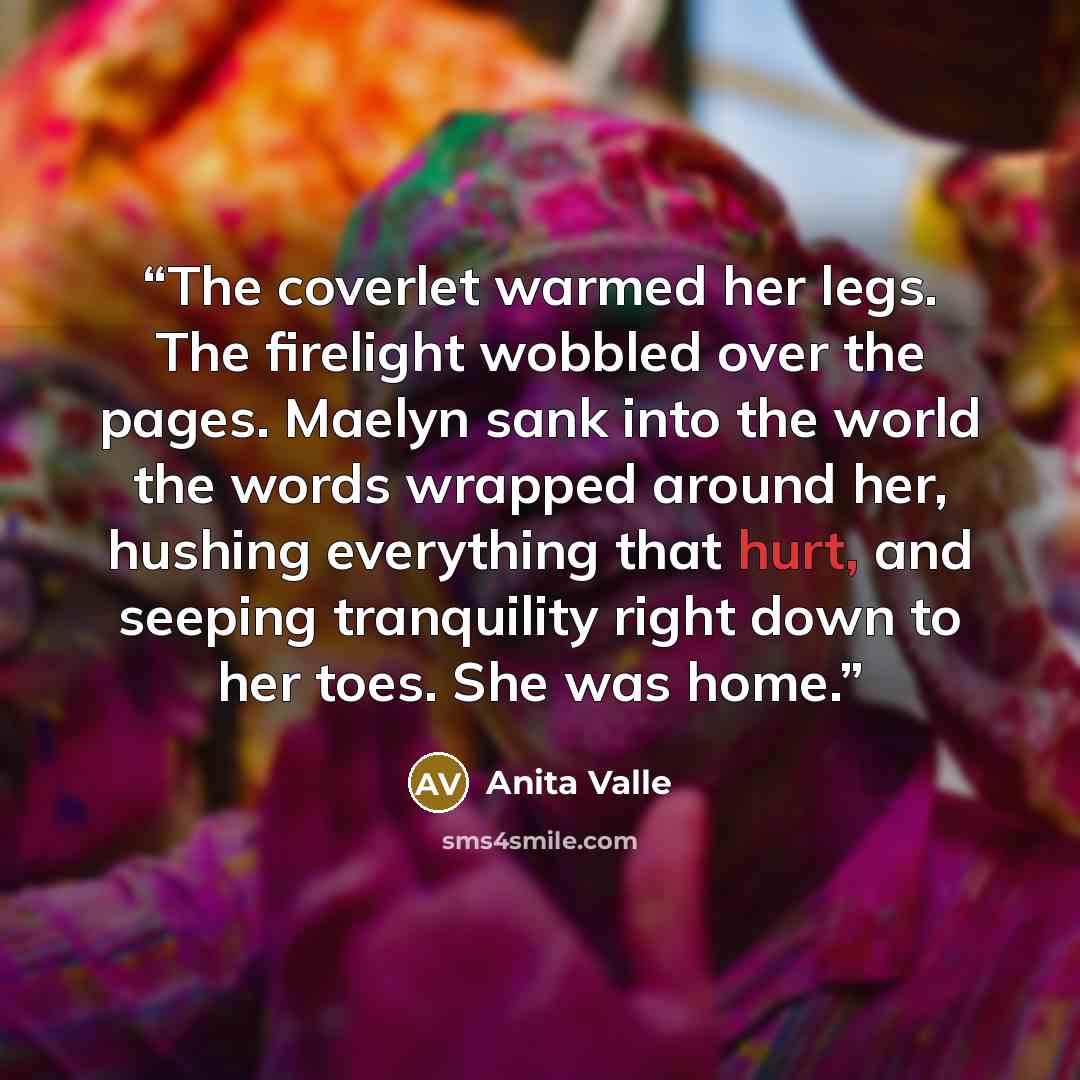 “The coverlet warmed her legs. The firelight wobbled over the pages. Maelyn sank into the world the words wrapped around her, hushing everything that hurt, and seeping tranquility right down to her toes. She was home.” quote by Anita Valle