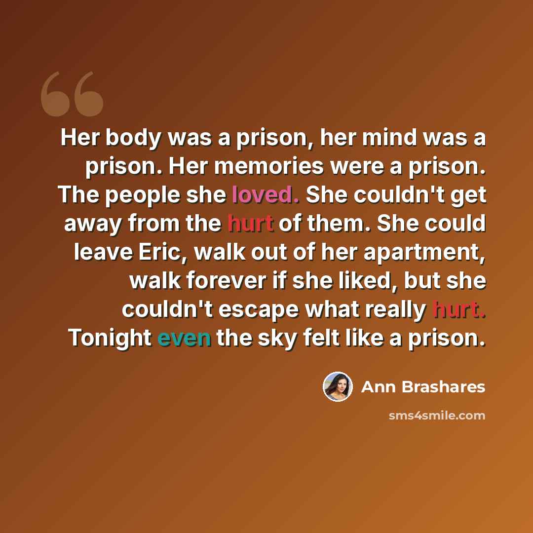 “Her body was a prison, her mind was a prison. Her memories were a prison. The people she loved. She couldn't get away from the hurt of them. She could leave Eric, walk out of her apartment, walk forever if she liked, but she couldn't escape what really hurt. Tonight even the sky felt like a prison.” quote by Ann Brashares