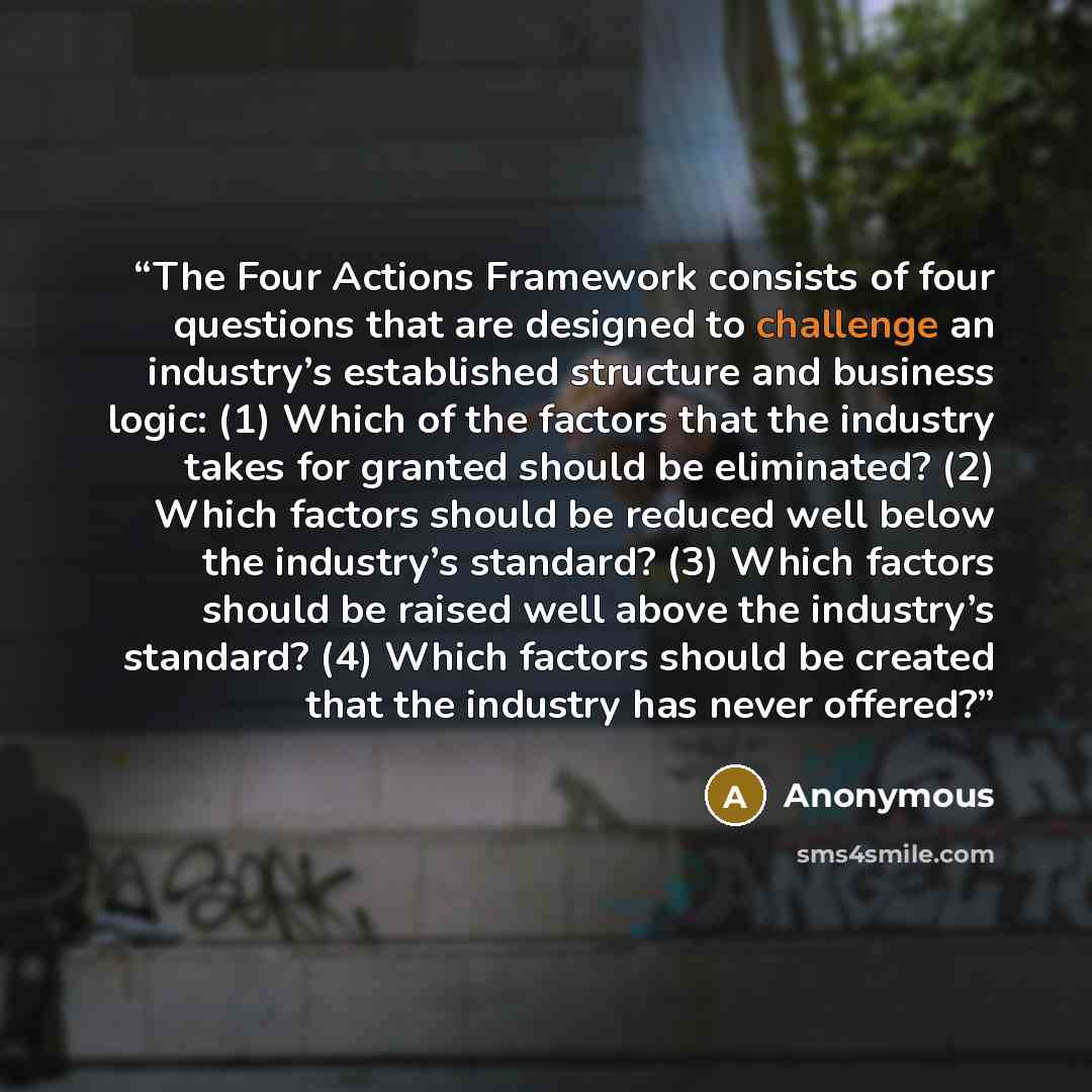 “The Four Actions Framework consists of four questions that are designed to challenge an industry’s established structure and business logic: (1) Which of the factors that the industry takes for granted should be eliminated? (2) Which factors should be reduced well below the industry’s standard?…” quote by Anonymous