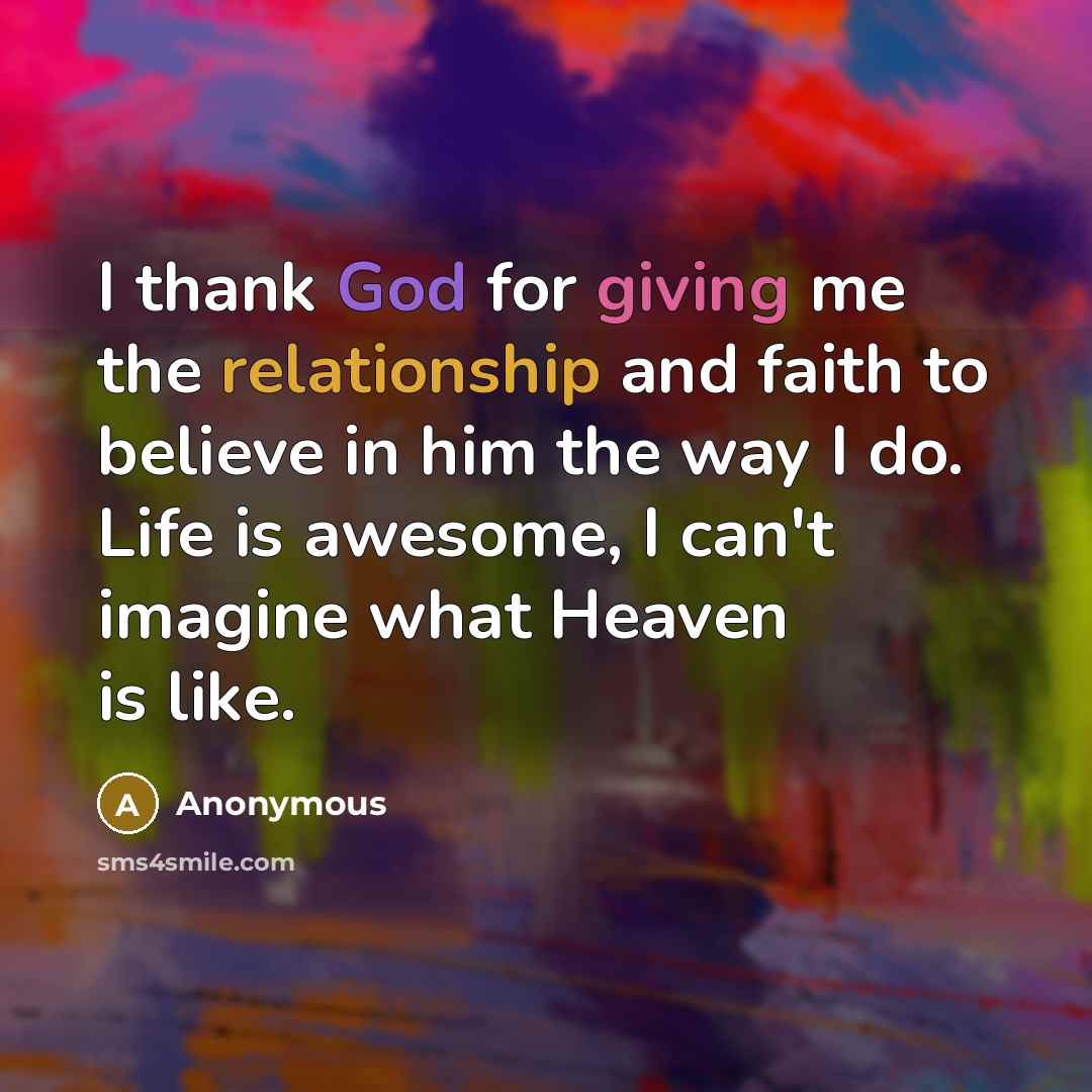 “I thank God for giving me the relationship and faith to believe in him the way I do. Life is awesome, I can't imagine what Heaven is like.” quote by Anonymous
