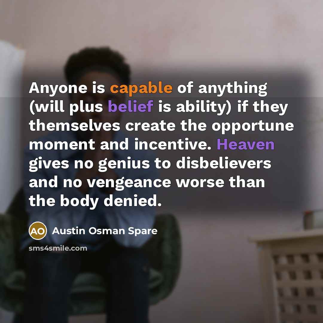 “Anyone is capable of anything (will plus belief is ability) if they themselves create the opportune moment and incentive. Heaven gives no genius to disbelievers and no vengeance worse than the body denied.” quote by Austin Osman Spare
