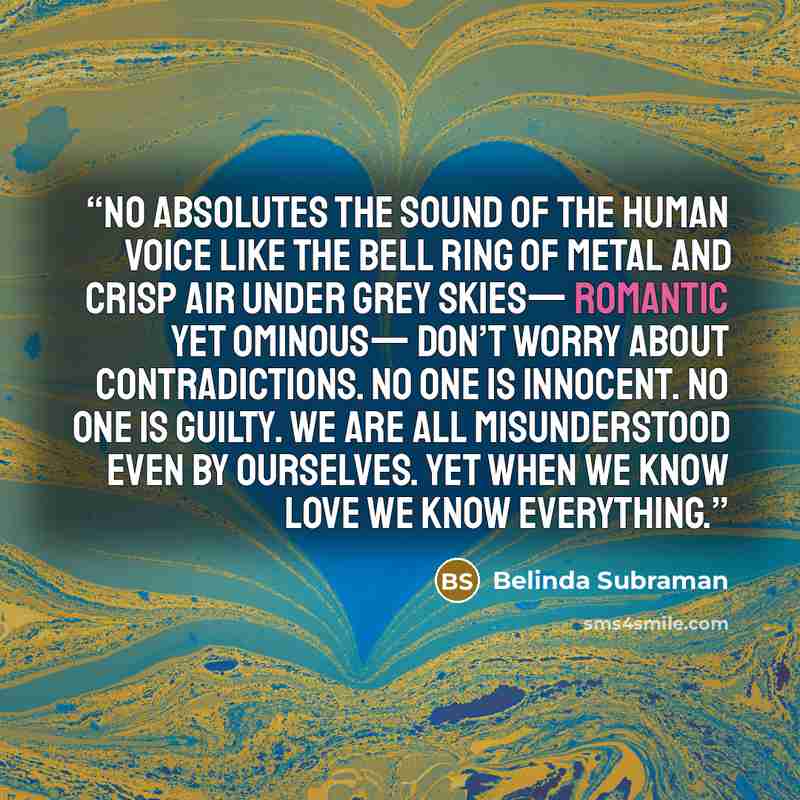 “No Absolutes The sound of the human voice like the bell ring of metal and crisp air under grey skies— romantic yet ominous— Don’t worry about contradictions. No one is innocent. No one is guilty. We are all misunderstood even by ourselves. Yet when we know love we know everything.” quote by Belinda Subraman