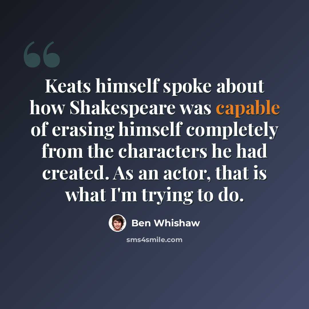 “Keats himself spoke about how Shakespeare was capable of erasing himself completely from the characters he had created. As an actor, that is what I'm trying to do.” quote by Ben Whishaw
