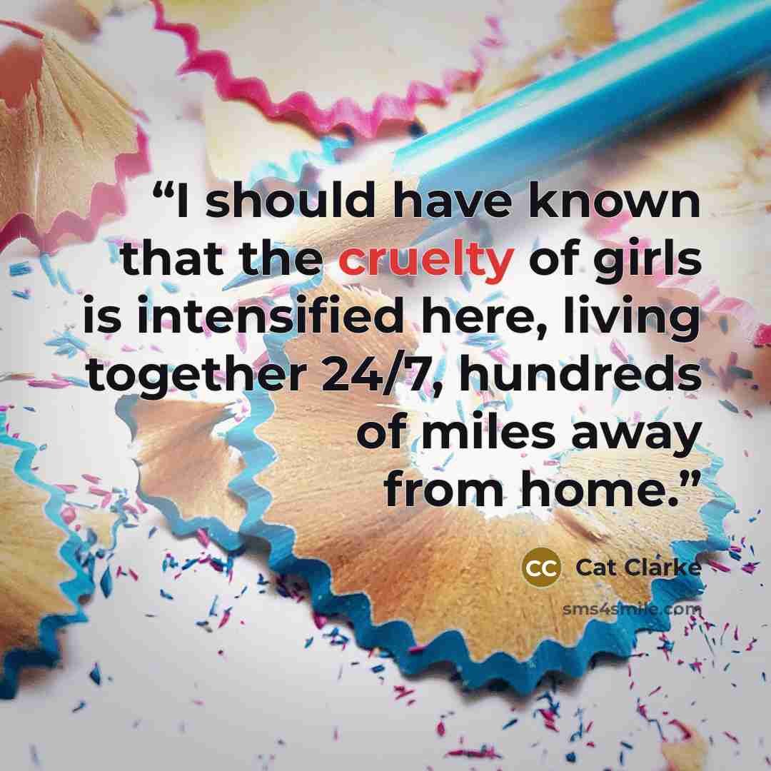 “I should have known that the cruelty of girls is intensified here, living together 24/7, hundreds of miles away from home.” quote by Cat Clarke