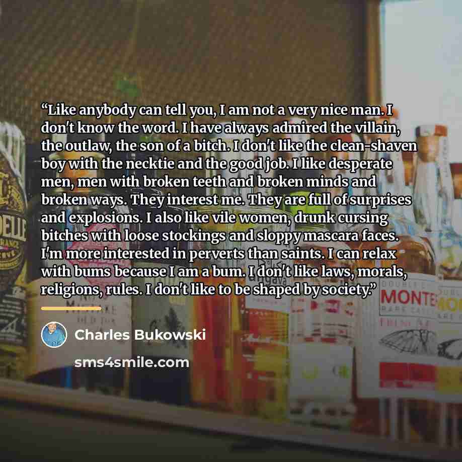 “Like anybody can tell you, I am not a very nice man. I don't know the word. I have always admired the villain, the outlaw, the son of a bitch. I don't like the clean-shaven boy with the necktie and the good job. I like desperate men, men with broken teeth and broken minds and broken ways. They…” quote by Charles Bukowski