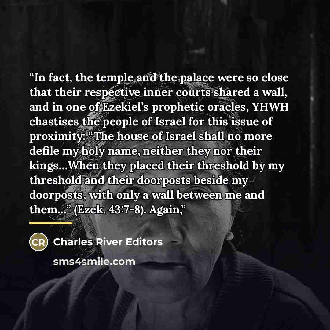 “In fact, the temple and the palace were so close that their respective inner courts shared a wall, and in one of Ezekiel’s prophetic oracles, YHWH chastises the people of Israel for this issue of proximity: “The house of Israel shall no more defile my holy name, neither they nor their kings…When…” quote by Charles River Editors