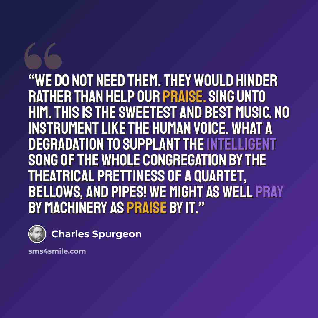 “We do not need them. They would hinder rather than help our praise. Sing unto him. This is the sweetest and best music. No instrument like the human voice. What a degradation to supplant the intelligent song of the whole congregation by the theatrical prettiness of a quartet, bellows, and pipes!…” quote by Charles Spurgeon