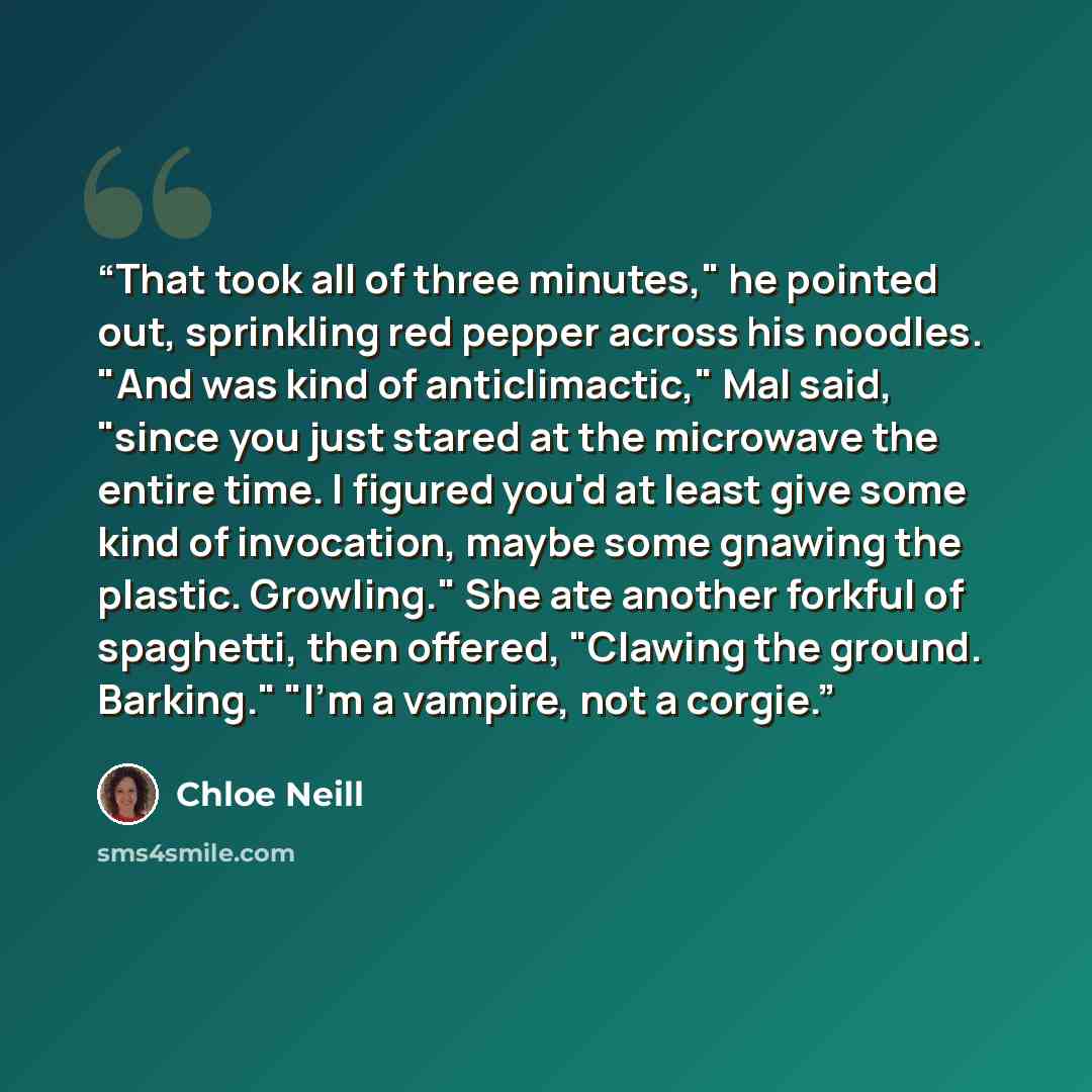 “That took all of three minutes," he pointed out, sprinkling red pepper across his noodles. "And was kind of anticlimactic," Mal said, "since you just stared at the microwave the entire time. I figured you'd at least give some kind of invocation, maybe some gnawing the plastic. Growling." She ate…” quote by Chloe Neill