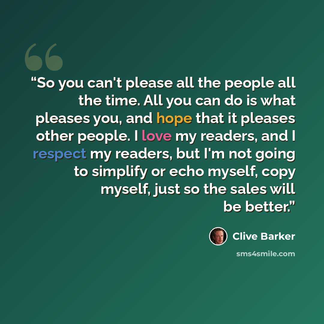 “So you can't please all the people all the time. All you can do is what pleases you, and hope that it pleases other people. I love my readers, and I respect my readers, but I'm not going to simplify or echo myself, copy myself, just so the sales will be better.” quote by Clive Barker