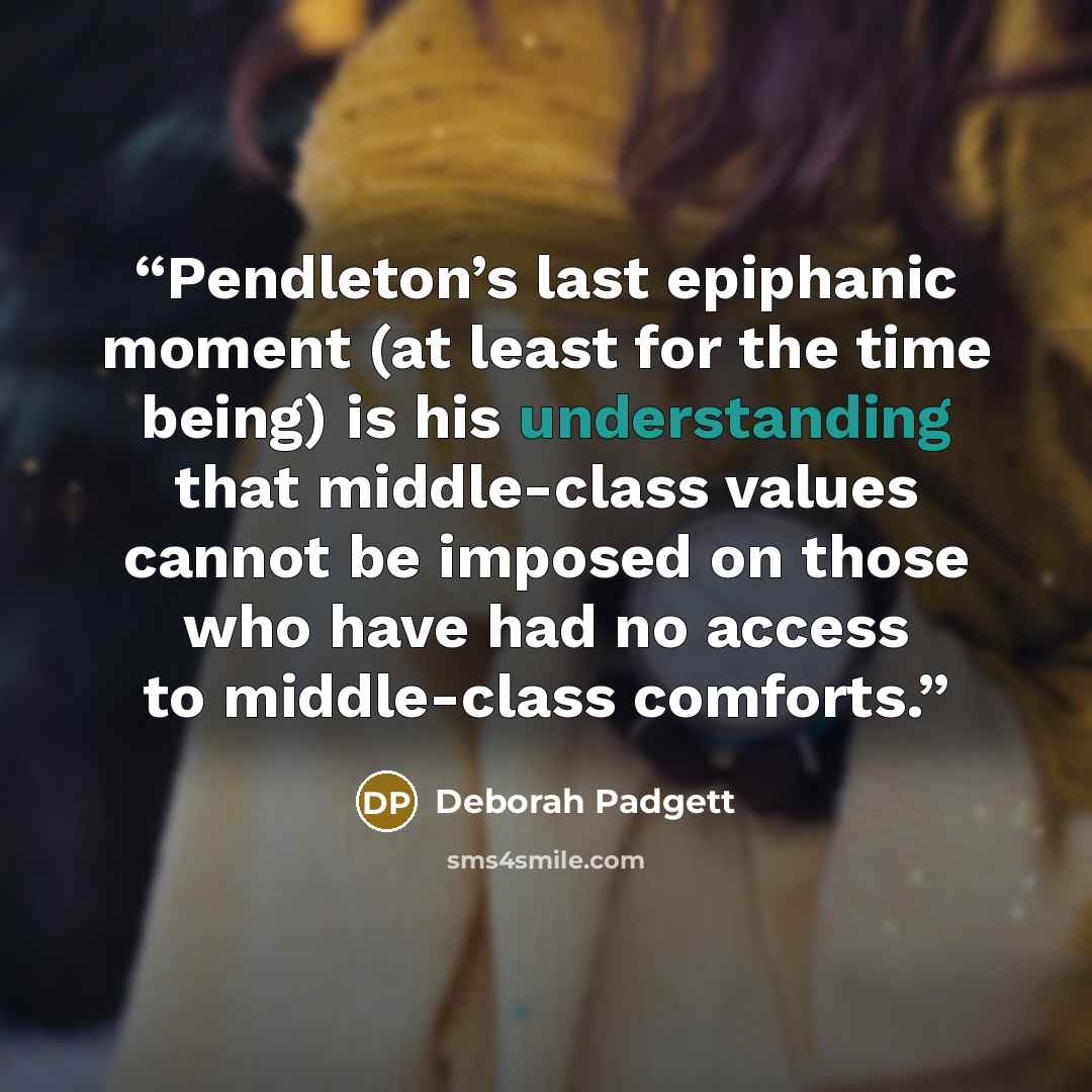“Pendleton’s last epiphanic moment (at least for the time being) is his understanding that middle-class values cannot be imposed on those who have had no access to middle-class comforts.” quote by Deborah Padgett