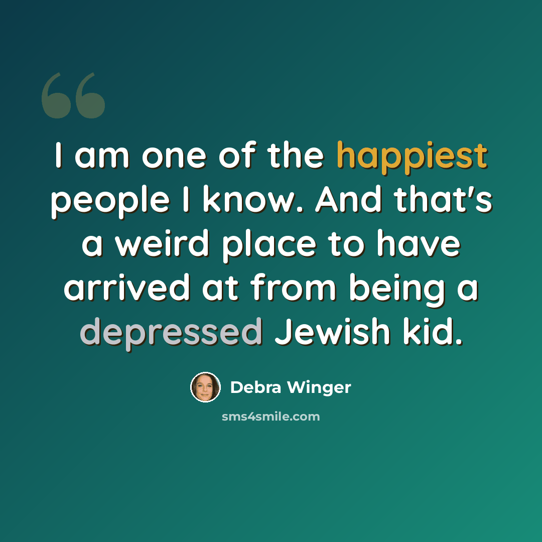 “I am one of the happiest people I know. And that's a weird place to have arrived at from being a depressed Jewish kid.” quote by Debra Winger