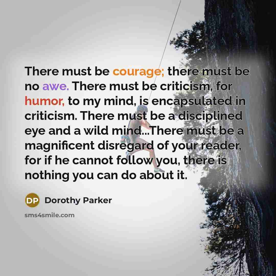 “There must be courage; there must be no awe. There must be criticism, for humor, to my mind, is encapsulated in criticism. There must be a disciplined eye and a wild mind...There must be a magnificent disregard of your reader, for if he cannot follow you, there is nothing you can do about it.” quote by Dorothy Parker