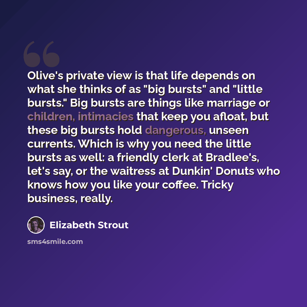 “Olive's private view is that life depends on what she thinks of as "big bursts" and "little bursts." Big bursts are things like marriage or children, intimacies that keep you afloat, but these big bursts hold dangerous, unseen currents. Which is why you need the little bursts as well: a friendly…” quote by Elizabeth Strout