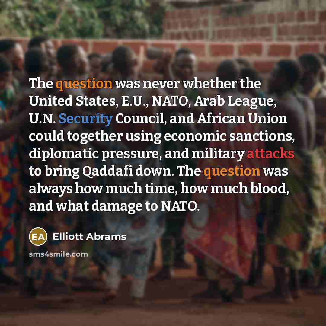“The question was never whether the United States, E.U., NATO, Arab League, U.N. Security Council, and African Union could together using economic sanctions, diplomatic pressure, and military attacks to bring Qaddafi down. The question was always how much time, how much blood, and what damage to…” quote by Elliott Abrams