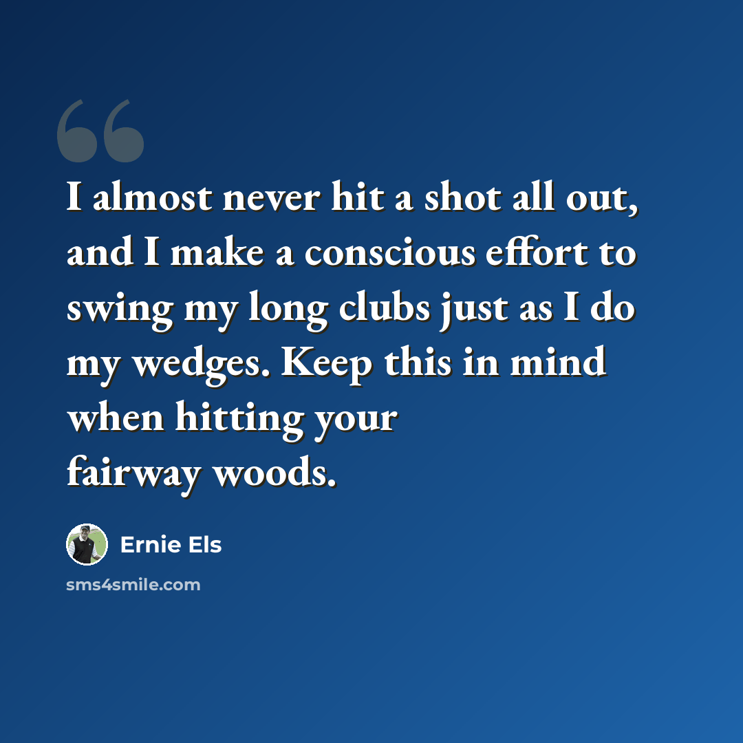 “I almost never hit a shot all out, and I make a conscious effort to swing my long clubs just as I do my wedges. Keep this in mind when hitting your fairway woods.” quote by Ernie Els