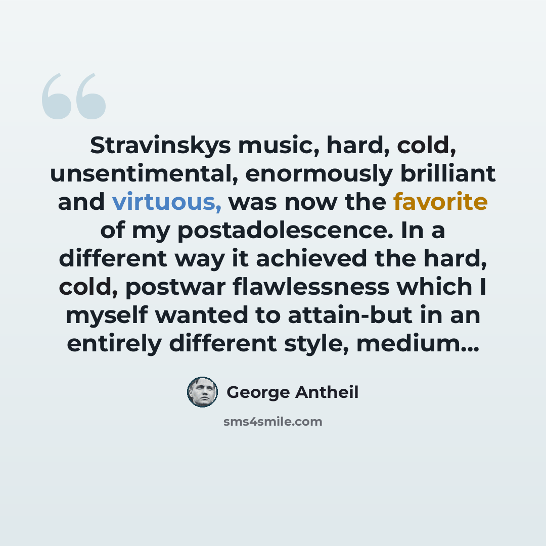 “Stravinskys music, hard, cold, unsentimental, enormously brilliant and virtuous, was now the favorite of my postadolescence. In a different way it achieved the hard, cold, postwar flawlessness which I myself wanted to attain-but in an entirely different style, medium...” quote by George Antheil